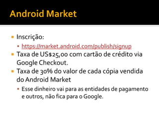   Inscrição:
     https://market.android.com/publish/signup
 Taxa de US$25,00 com cartão de crédito via
  Google Checkout.
 Taxa de 30% do valor de cada cópia vendida
  do Android Market
     Esse dinheiro vai para as entidades de pagamento
     e outros, não fica para o Google.
 