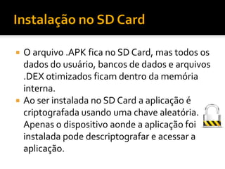  O arquivo .APK fica no SD Card, mas todos os
  dados do usuário, bancos de dados e arquivos
  .DEX otimizados ficam dentro da memória
  interna.
 Ao ser instalada no SD Card a aplicação é
  criptografada usando uma chave aleatória.
  Apenas o dispositivo aonde a aplicação foi
  instalada pode descriptografar e acessar a
  aplicação.
 