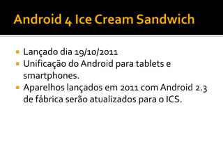  Lançado dia 19/10/2011
 Unificação do Android para tablets e
  smartphones.
 Aparelhos lançados em 2011 com Android 2.3
  de fábrica serão atualizados para o ICS.
 