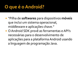  “Pilha de softwares para dispositivos móveis
  que inclui um sistema operacional,
  middleware e aplicações chave.”
 O Android SDK provê as ferramentas e API’s
  necessárias para o desenvolvimento de
  aplicações para a plataforma Android usando
  a linguagem de programação Java.
 
