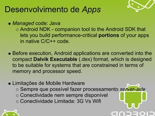 Desenvolvimento de Apps
 Managed code: Java
   Android NDK - companion tool to the Android SDK that
   lets you build performance-critical portions of your apps
   in native C/C++ code.

 Before execution, Android applications are converted into the
 compact Dalvik Executable (.dex) format, which is designed
 to be suitable for systems that are constrained in terms of
 memory and processor speed.

 Limitações de Mobile Hardware
    Sempre que possível fazer processamento server-side
    Conectividade nem sempre disponível
    Conectividade Limitada: 3G Vs Wifi
 