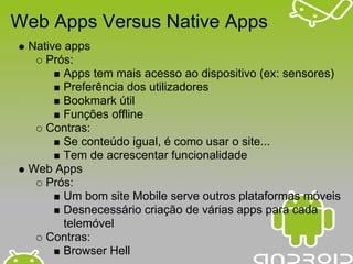 Web Apps Versus Native Apps
 Native apps
    Prós:
        Apps tem mais acesso ao dispositivo (ex: sensores)
        Preferência dos utilizadores
        Bookmark útil
        Funções offline
    Contras:
        Se conteúdo igual, é como usar o site...
        Tem de acrescentar funcionalidade
 Web Apps
    Prós:
        Um bom site Mobile serve outros plataformas móveis
        Desnecessário criação de várias apps para cada
        telemóvel
    Contras:
        Browser Hell
 