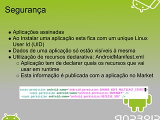 Segurança

 Aplicações assinadas
 Ao Instalar uma aplicação esta fica com um unique Linux
 User Id (UID)
 Dados de uma aplicação só estão visíveis à mesma
 Utilização de recursos declarativa: AndroidManifest.xml
     Aplicação tem de declarar quais os recursos que vai
     usar em runtime
     Esta informação é publicada com a aplicação no Market
 