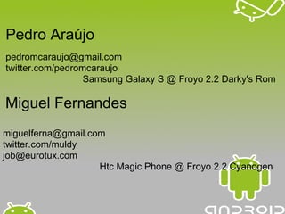 Pedro Araújo
pedromcaraujo@gmail.com
twitter.com/pedromcaraujo
                  Samsung Galaxy S @ Froyo 2.2 Darky's Rom

Miguel Fernandes
miguelferna@gmail.com
twitter.com/muldy
job@eurotux.com
                    Htc Magic Phone @ Froyo 2.2 Cyanogen
 