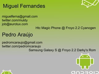 Miguel Fernandes
miguelferna@gmail.com
twitter.com/muldy
job@eurotux.com
                    Htc Magic Phone @ Froyo 2.2 Cyanogen

Pedro Araújo
pedromcaraujo@gmail.com
twitter.com/pedromcaraujo
                  Samsung Galaxy S @ Froyo 2.2 Darky's Rom
 