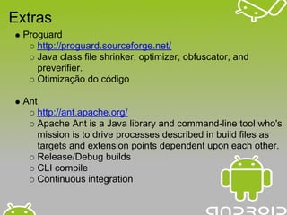 Extras
 Proguard
    http://proguard.sourceforge.net/
    Java class file shrinker, optimizer, obfuscator, and
    preverifier.
    Otimização do código

 Ant
       http://ant.apache.org/
       Apache Ant is a Java library and command-line tool who's
       mission is to drive processes described in build files as
       targets and extension points dependent upon each other.
       Release/Debug builds
       CLI compile
       Continuous integration
 