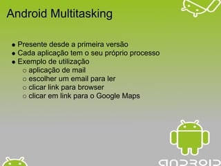 Android Multitasking

  Presente desde a primeira versão
  Cada aplicação tem o seu próprio processo
  Exemplo de utilização
     aplicação de mail
     escolher um email para ler
     clicar link para browser
     clicar em link para o Google Maps
 