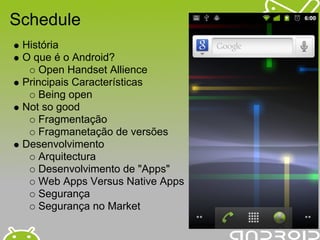 Schedule
 História
 O que é o Android?
     Open Handset Allience
 Principais Características
     Being open
 Not so good
     Fragmentação
     Fragmanetação de versões
 Desenvolvimento
     Arquitectura
     Desenvolvimento de "Apps"
     Web Apps Versus Native Apps
     Segurança
     Segurança no Market
 