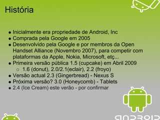 História

  Inicialmente era propriedade de Android, Inc
  Comprada pela Google em 2005
  Desenvolvido pela Google e por membros da Open
  Handset Alliance (Novembro 2007), para competir com
  plataformas da Apple, Nokia, Microsoft, etç...
  Primeira versão pública 1.5 (cupcake) em Abril 2009
       1.6 (donut), 2.0/2.1(eclair), 2.2 (froyo)
  Versão actual 2.3 (Gingerbread) - Nexus S
  Próxima versão? 3.0 (Honeycomb) - Tablets
  2.4 (Ice Cream) este verão - por confirmar
 