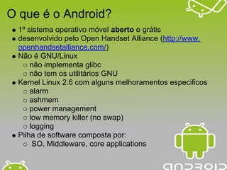 O que é o Android?
 1º sistema operativo móvel aberto e grátis
 desenvolvido pelo Open Handset Alliance (http://www.
 openhandsetalliance.com/)
 Não é GNU/Linux
     não implementa glibc
     não tem os utilitários GNU
 Kernel Linux 2.6 com alguns melhoramentos especificos
     alarm
     ashmem
     power management
     low memory killer (no swap)
     logging
 Pilha de software composta por:
      SO, Middleware, core applications
 