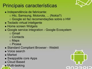 Principais características
  Independência de fabricante:
     Htc, Samsung, Motorola, ... (Nokia?)
     Google só faz recomendações sobre o HW
  Teclado virtual inteligente
  Home screen Widgets
  Google service integration - Google Ecosystem
     Gmail
     Contacts
     Maps
     Picasa
  Standard Compliant Browser - Webkit
  Voice search
  Market
  Swappable core Apps
  Cloud Based
  Multi-tasking
 