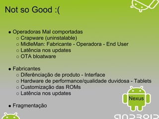 Not so Good :(

  Operadoras Mal comportadas
    Crapware (uninstalable)
    MidleMan: Fabricante - Operadora - End User
    Latência nos updates
    OTA bloatware

  Fabricantes
     Diferênciação de produto - Interface
     Hardware de performance/qualidade duvidosa - Tablets
     Customização das ROMs
     Latência nos updates
                                               Nexus
  Fragmentação
 