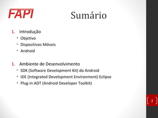 Sumário
1. Introdução
• Objetivo
• Dispositivos Móveis
• Android
1. Ambiente de Desenvolvimento
• SDK (Software Development Kit) do Android
• IDE (Integrated Development Environment) Eclipse
• Plug-in ADT (Android Developer Toolkit)
2
 