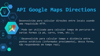 “
Desenvolvida para calcular direções entre locais usando
uma requisição HTTP.
◇Pode ser utilizada para calcular tempo de percurso de
varias formas (a pé, carro, trem, etc.);
◇Desenvolvido para calcular tempo e distância entre
pontos estáticos (informados previamente), dessa forma,
não respondendo em tempo real;
API Google Maps Directions
 