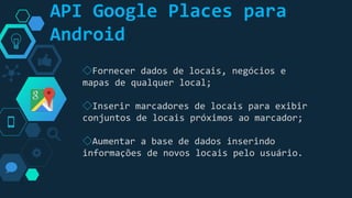 “
◇Fornecer dados de locais, negócios e
mapas de qualquer local;
◇Inserir marcadores de locais para exibir
conjuntos de locais próximos ao marcador;
◇Aumentar a base de dados inserindo
informações de novos locais pelo usuário.
API Google Places para
Android
 