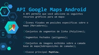 “
A API permite que você adicione os seguintes
recursos gráficos para um mapa:
◇Ícones fixados em posições específicas sobre o
mapa (Marcadores);
◇Conjuntos de segmentos de linha (Polylines);
◇Segmentos fechados (polígonos);
◇Conjuntos de imagens exibidos sobre a camada
base de mapa(Sobreposições de camadas);
◇Classe principal MapView.
API Google Maps Android
 