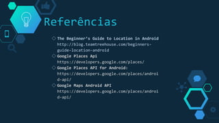 Referências
◇ The Beginner’s Guide to Location in Android
http://blog.teamtreehouse.com/beginners-
guide-location-android
◇ Google Places Api
https://developers.google.com/places/
◇ Google Places API for Android:
https://developers.google.com/places/androi
d-api/
◇ Google Maps Android API
https://developers.google.com/places/androi
d-api/
 