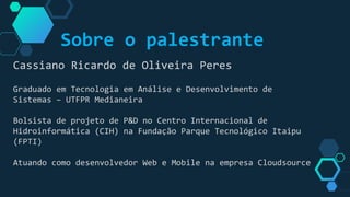 Sobre o palestrante
Cassiano Ricardo de Oliveira Peres
Graduado em Tecnologia em Análise e Desenvolvimento de
Sistemas – UTFPR Medianeira
Bolsista de projeto de P&D no Centro Internacional de
Hidroinformática (CIH) na Fundação Parque Tecnológico Itaipu
(FPTI)
Atuando como desenvolvedor Web e Mobile na empresa Cloudsource
 