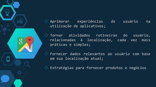 ◇ Aprimorar experiências do usuário na
utilização de aplicativos;
◇ Tornar atividades rotineiras do usuário,
relacionadas à localização, cada vez mais
práticas e simples;
◇ Fornecer dados relevantes ao usuário com base
em sua localização atual;
◇ Estratégias para fornecer produtos e negócios
 