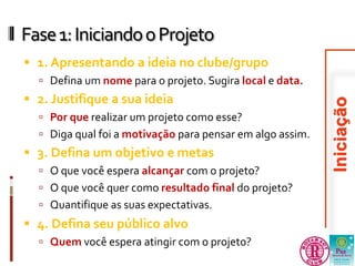Fase 1: Iniciando o Projeto 
 1. Apresentando a ideia no clube/grupo 
 Defina um nome para o projeto. Sugira local e data. 
 2. Justifique a sua ideia 
 Por que realizar um projeto como esse? 
 Diga qual foi a motivação para pensar em algo assim. 
 3. Defina um objetivo e metas 
 O que você espera alcançar com o projeto? 
 O que você quer como resultado final do projeto? 
 Quantifique as suas expectativas. 
 4. Defina seu público alvo 
 Quem você espera atingir com o projeto? 
 