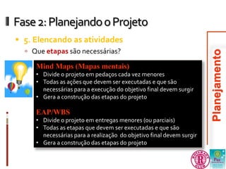 Fase 2: Planejando o Projeto 
 5. Elencando as atividades 
 Que etapas são necessárias? 
Mind Maps (Mapas mentais) 
• Divide o projeto em pedaços cada vez menores 
• Todas as ações que devem ser executadas e que são 
necessárias para a execução do objetivo final devem surgir 
• Gera a construção das etapas do projeto 
EAP/WBS 
• Divide o projeto em entregas menores (ou parciais) 
• Todas as etapas que devem ser executadas e que são 
necessárias para a realização do objetivo final devem surgir 
• Gera a construção das etapas do projeto 
 