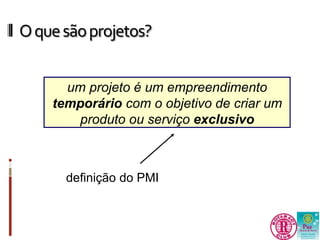O que são projetos? 
um projeto é um empreendimento 
temporário com o objetivo de criar um 
produto ou serviço exclusivo 
definição do PMI 
 