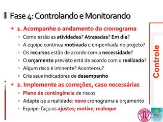 Fase 4: Controlando e Monitorando 
 1. Acompanhe o andamento do cronograma 
 Como estão as atividades? Atrasadas? Em dia? 
 A equipe continua motivada e empenhada no projeto? 
 Os recursos estão de acordo com a necessidade? 
 O orçamento previsto está de acordo com o realizado? 
 Algum risco é iminente? Aconteceu? 
 Crie seus indicadores de desempenho 
 2. Implemente as correções, caso necessárias 
 Plano de contingência de riscos 
 Adapte-se a realidade: novo cronograma e orçamento 
 Equipe: faça os ajustes; motive; realoque 
 