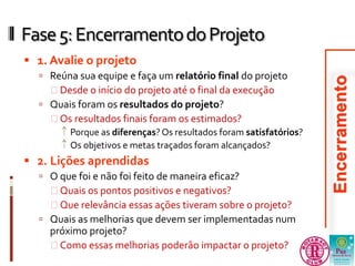 Fase 5: Encerramento do Projeto 
 1. Avalie o projeto 
 Reúna sua equipe e faça um relatório final do projeto 
 Desde o início do projeto até o final da execução 
 Quais foram os resultados do projeto? 
 Os resultados finais foram os estimados? 
 Porque as diferenças? Os resultados foram satisfatórios? 
 Os objetivos e metas traçados foram alcançados? 
 2. Lições aprendidas 
 O que foi e não foi feito de maneira eficaz? 
 Quais os pontos positivos e negativos? 
 Que relevância essas ações tiveram sobre o projeto? 
 Quais as melhorias que devem ser implementadas num 
próximo projeto? 
 Como essas melhorias poderão impactar o projeto? 
 
