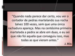 "Quando nada parece dar certo, vou ver o 
cortador de pedras martelando sua rocha 
talvez 100 vezes, sem que uma única 
rachadura apareça. Mas na centésima primeira 
martelada a pedra se abre em duas, e eu sei 
que não foi aquela que conseguiu isso, mas 
todas as que vieram antes." 
J. Riis 
 
