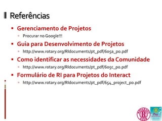 Referências 
 Gerenciamento de Projetos 
 Procurar no Google!!! 
 Guia para Desenvolvimento de Projetos 
 http://www.rotary.org/RIdocuments/pt_pdf/605a_po.pdf 
 Como identificar as necessidades da Comunidade 
 http://www.rotary.org/RIdocuments/pt_pdf/605c_po.pdf 
 Formulário de RI para Projetos do Interact 
 http://www.rotary.org/RIdocuments/pt_pdf/654_project_po.pdf 
 