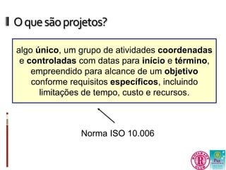 O que são projetos? 
algo único, um grupo de atividades coordenadas 
e controladas com datas para início e término, 
empreendido para alcance de um objetivo 
conforme requisitos específicos, incluindo 
limitações de tempo, custo e recursos. 
Norma ISO 10.006 
 