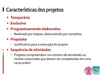 Características dos projetos 
 Temporário 
 Exclusivo 
 Progressivamente elaborados 
 Realizado por etapas, desenvolvido por completo 
 Propósito 
 Justificativa para a execução do projeto 
 Sequência de atividades 
 Projetos compreendem um número de atividades ou 
tarefas conectadas que devem ser completadas em uma 
certa ordem 
 