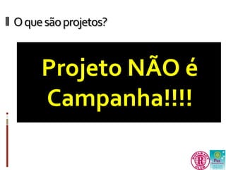 O que são projetos? 
Projeto NÃO é 
Campanha!!!! 
 