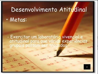Desenvolvimento Atitudinal
• Metas:
- Exercitar um laboratório vivencial e
atitudinal para que várias experiências
grupais possam ser trocadas.
 