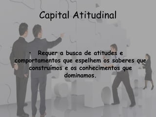 • Requer a busca de atitudes e
comportamentos que espelhem os saberes que
construímos e os conhecimentos que
dominamos.
Capital Atitudinal
 