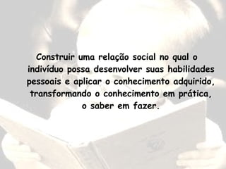 Construir uma relação social no qual o
indivíduo possa desenvolver suas habilidades
pessoais e aplicar o conhecimento adquirido,
transformando o conhecimento em prática,
o saber em fazer.
 