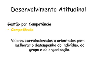 Desenvolvimento Atitudinal
Gestão por Competência
• Competência
Valores correlacionados e orientados para
melhorar o desempenho do indivíduo, do
grupo e da organização.
 