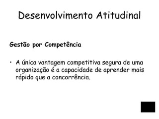 Desenvolvimento Atitudinal
Gestão por Competência
• A única vantagem competitiva segura de uma
organização é a capacidade de aprender mais
rápido que a concorrência.
 