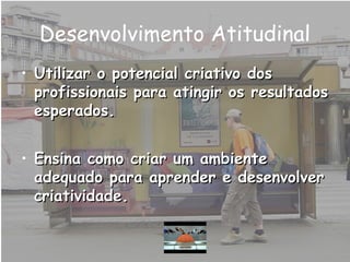 Desenvolvimento Atitudinal
• Utilizar o potencial criativo dosUtilizar o potencial criativo dos
profissionais para atingir os resultadosprofissionais para atingir os resultados
esperados.esperados.
• Ensina como criar um ambienteEnsina como criar um ambiente
adequado para aprender e desenvolveradequado para aprender e desenvolver
criatividade.criatividade.
 