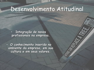 • Integração de novosIntegração de novos
profissionais na empresa.profissionais na empresa.
• O conhecimento inserido noO conhecimento inserido no
ambiente da empresa, em suaambiente da empresa, em sua
cultura e em seus valores.cultura e em seus valores.
Desenvolvimento Atitudinal
 