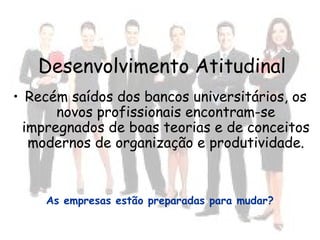 Desenvolvimento Atitudinal
• Recém saídos dos bancos universitários, os
novos profissionais encontram-se
impregnados de boas teorias e de conceitos
modernos de organização e produtividade.
As empresas estão preparadas para mudar?
 