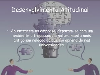 Desenvolvimento Atitudinal
• Ao entrarem na empresa, deparam-se com um
ambiente ultrapassado e naturalmente mais
antigo em relação ao que foi aprendido nas
universidades.
 