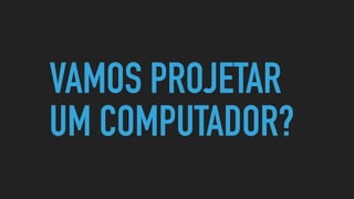 VAMOS PROJETAR
UM COMPUTADOR?
 