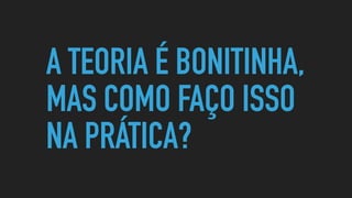 A TEORIA É BONITINHA,
MAS COMO FAÇO ISSO
NA PRÁTICA?
 