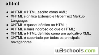 ● XHTML é HTML escrito como XML;
● XHTML significa Extensible HyperText Markup
Language;
● XHTML é quase idêntico ao HTML;
● XHTML é mais rigoroso do que o HTML;
● XHTML é HTML definido como um aplicativo XML;
● XHTML é suportado por todos os principais
navegadores
xhtml
 