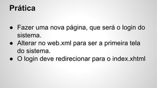 Prática
● Fazer uma nova página, que será o login do
sistema.
● Alterar no web.xml para ser a primeira tela
do sistema.
● O login deve redirecionar para o index.xhtml
 