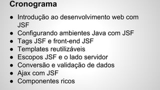 ● Introdução ao desenvolvimento web com
JSF
● Configurando ambientes Java com JSF
● Tags JSF e front-end JSF
● Templates reutilizáveis
● Escopos JSF e o lado servidor
● Conversão e validação de dados
● Ajax com JSF
● Componentes ricos
Cronograma
 