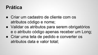 Prática
● Criar um cadastro de cliente com os
atributos código e nome;
● Validar os atributos para serem obrigatórios
e o atributo código apenas receber um Long;
● Criar uma tela de pedido e converter os
atributos data e valor total;
 