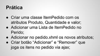 Prática
● Criar uma classe ItemPedido com os
atributos Produto, Quantidade e valor;
● Adicionar uma Lista de ItemPedido no
Perido;
● Adicionar no pedido.xhml os novos atributos;
● Criar botão “Adicionar” e “Remover” que
joga os itens no pedido via ajax;
 