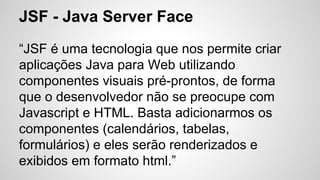 JSF - Java Server Face
“JSF é uma tecnologia que nos permite criar
aplicações Java para Web utilizando
componentes visuais pré-prontos, de forma
que o desenvolvedor não se preocupe com
Javascript e HTML. Basta adicionarmos os
componentes (calendários, tabelas,
formulários) e eles serão renderizados e
exibidos em formato html.”
 
